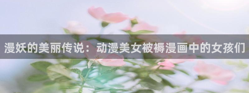 耽漫网免费：漫妖的美丽传说：动漫美女被褥漫画中的女孩们