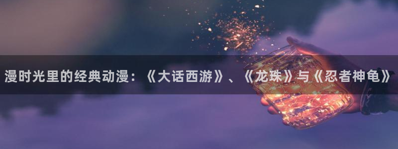 耽漫网下载：漫时光里的经典动漫：《大话西游》、《龙珠》与《忍者神龟》
